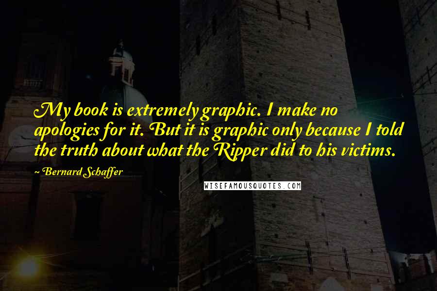 Bernard Schaffer quotes: My book is extremely graphic. I make no apologies for it. But it is graphic only because I told the truth about what the Ripper did to his victims.