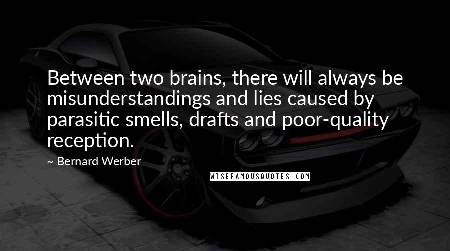 Bernard Werber quotes: Between two brains, there will always be misunderstandings and lies caused by parasitic smells, drafts and poor-quality reception. Bernard Werber quotes: Between two brains, there will always be misunderstandings and lies caused by parasitic smells, drafts and poor-quality reception.