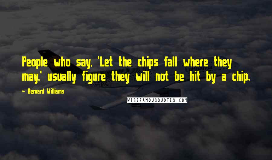 Bernard Williams quotes: People who say, 'Let the chips fall where they may,' usually figure they will not be hit by a chip.