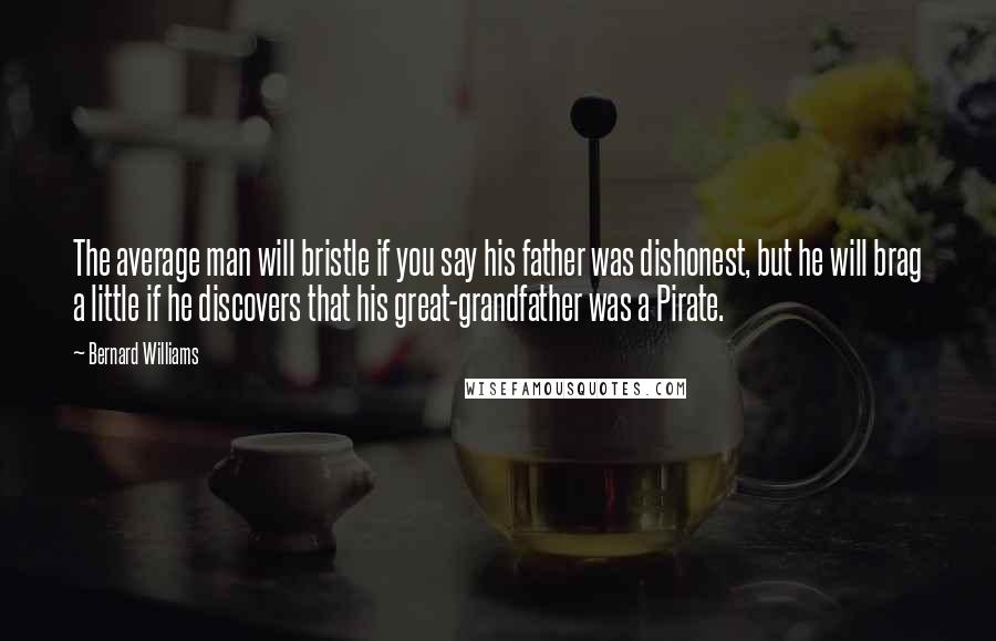 Bernard Williams quotes: The average man will bristle if you say his father was dishonest, but he will brag a little if he discovers that his great-grandfather was a Pirate. Bernard Williams quotes: The average man will bristle if you say his father was dishonest, but he will brag a little if he discovers that his great-grandfather was a Pirate.