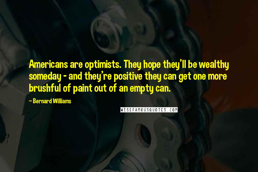 Bernard Williams quotes: Americans are optimists. They hope they'll be wealthy someday - and they're positive they can get one more brushful of paint out of an empty can. Bernard Williams quotes: Americans are optimists. They hope they'll be wealthy someday - and they're positive they can get one more brushful of paint out of an empty can.