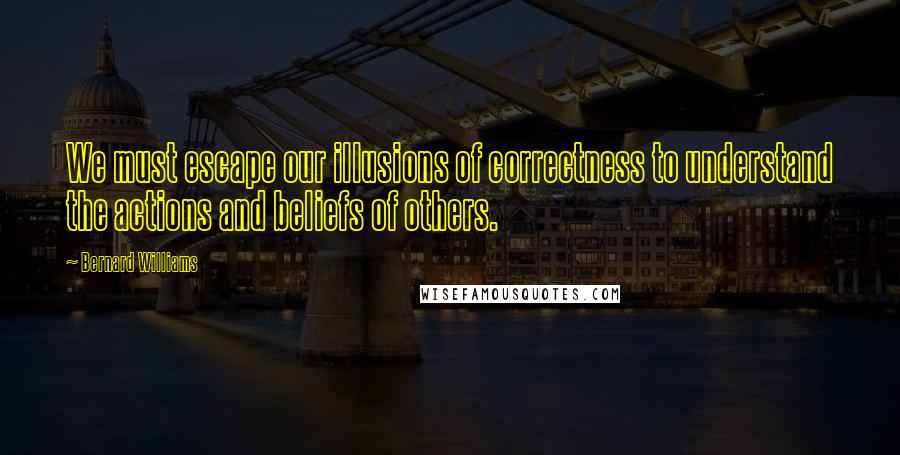 Bernard Williams quotes: We must escape our illusions of correctness to understand the actions and beliefs of others.