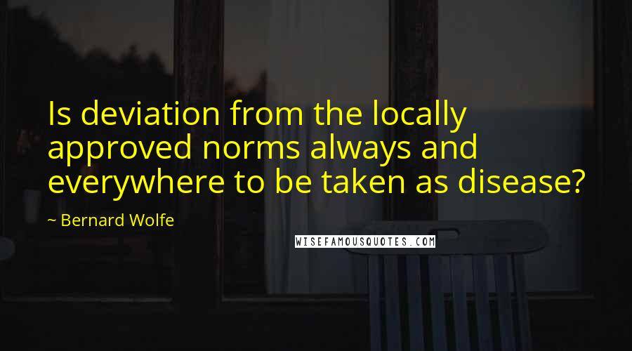 Bernard Wolfe quotes: Is deviation from the locally approved norms always and everywhere to be taken as disease?