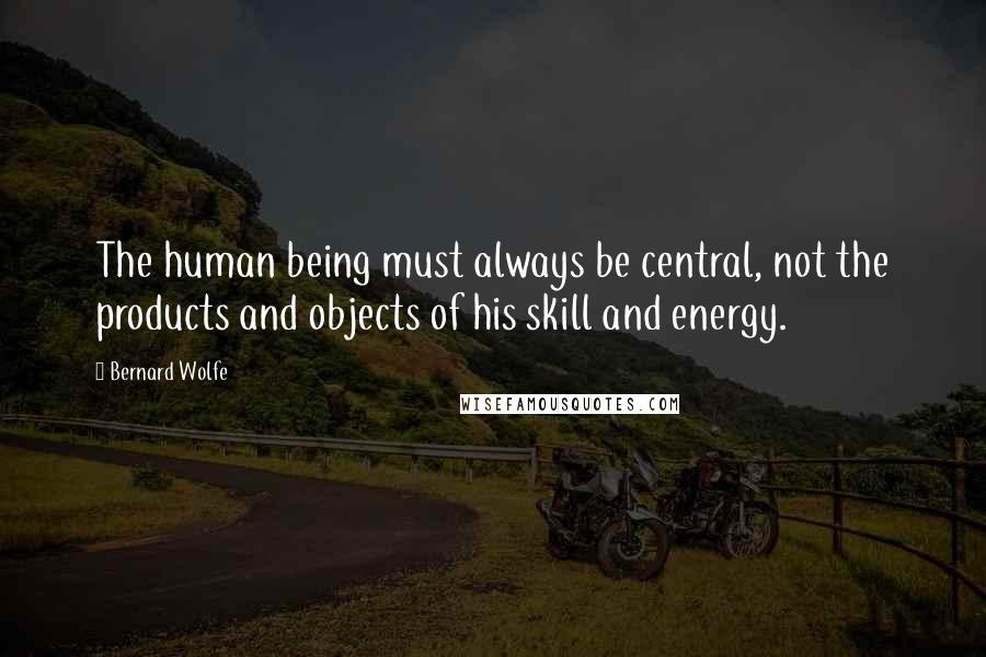 Bernard Wolfe quotes: The human being must always be central, not the products and objects of his skill and energy.