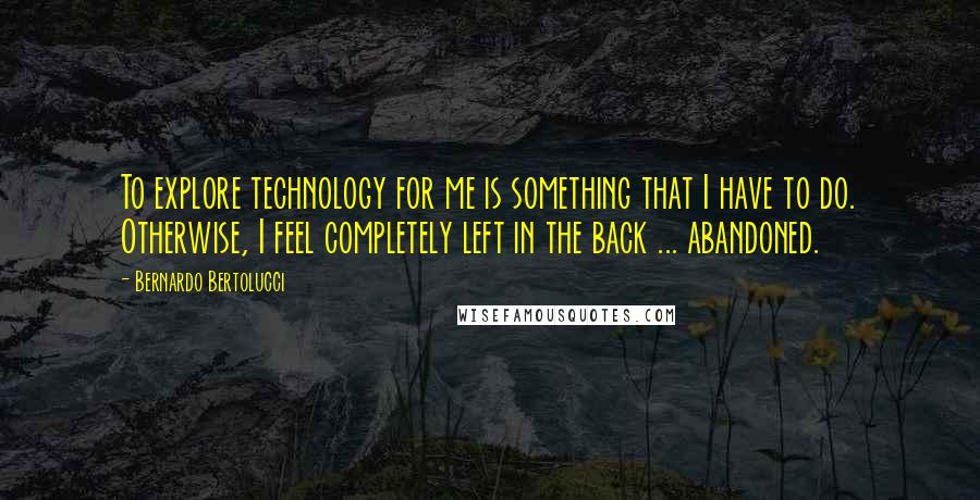 Bernardo Bertolucci quotes: To explore technology for me is something that I have to do. Otherwise, I feel completely left in the back ... abandoned. Bernardo Bertolucci quotes: To explore technology for me is something that I have to do. Otherwise, I feel completely left in the back ... abandoned.