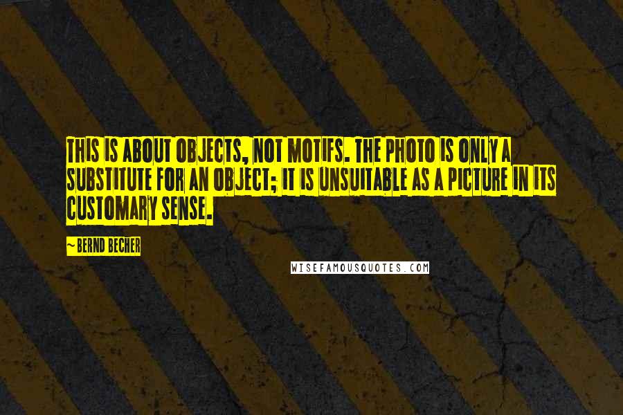 Bernd Becher quotes: This is about objects, not motifs. The photo is only a substitute for an object; it is unsuitable as a picture in its customary sense. Bernd Becher quotes: This is about objects, not motifs. The photo is only a substitute for an object; it is unsuitable as a picture in its customary sense.