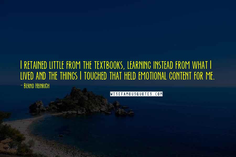 Bernd Heinrich quotes: I retained little from the textbooks, learning instead from what I lived and the things I touched that held emotional content for me. Bernd Heinrich quotes: I retained little from the textbooks, learning instead from what I lived and the things I touched that held emotional content for me.