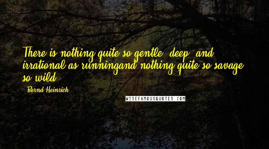 Bernd Heinrich quotes: There is nothing quite so gentle, deep, and irrational as runningand nothing quite so savage, so wild. Bernd Heinrich quotes: There is nothing quite so gentle, deep, and irrational as runningand nothing quite so savage, so wild.
