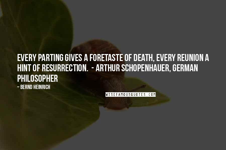 Bernd Heinrich quotes: Every parting gives a foretaste of death, every reunion a hint of resurrection. - ARTHUR SCHOPENHAUER, German philosopher Bernd Heinrich quotes: Every parting gives a foretaste of death, every reunion a hint of resurrection. - ARTHUR SCHOPENHAUER, German philosopher
