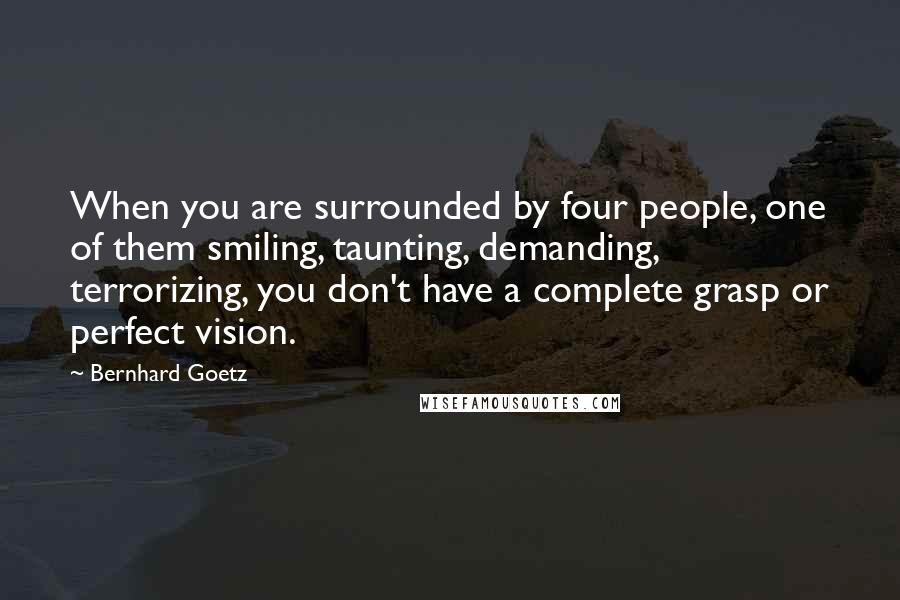Bernhard Goetz quotes: When you are surrounded by four people, one of them smiling, taunting, demanding, terrorizing, you don't have a complete grasp or perfect vision.