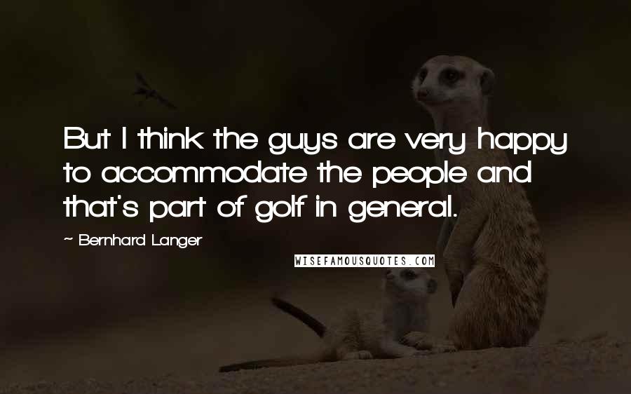 Bernhard Langer quotes: But I think the guys are very happy to accommodate the people and that's part of golf in general.