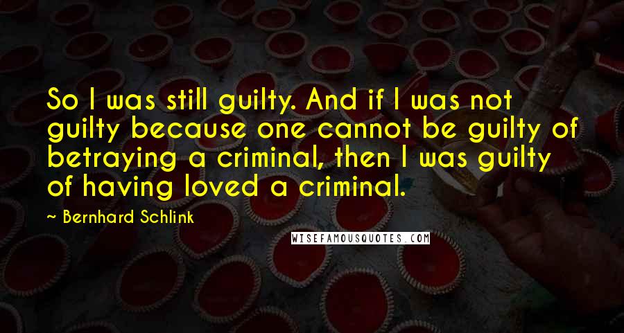 Bernhard Schlink quotes: So I was still guilty. And if I was not guilty because one cannot be guilty of betraying a criminal, then I was guilty of having loved a criminal.