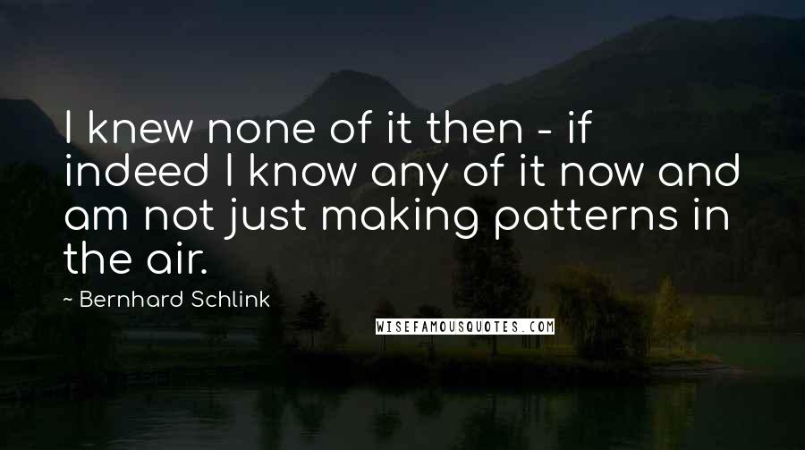 Bernhard Schlink quotes: I knew none of it then - if indeed I know any of it now and am not just making patterns in the air.