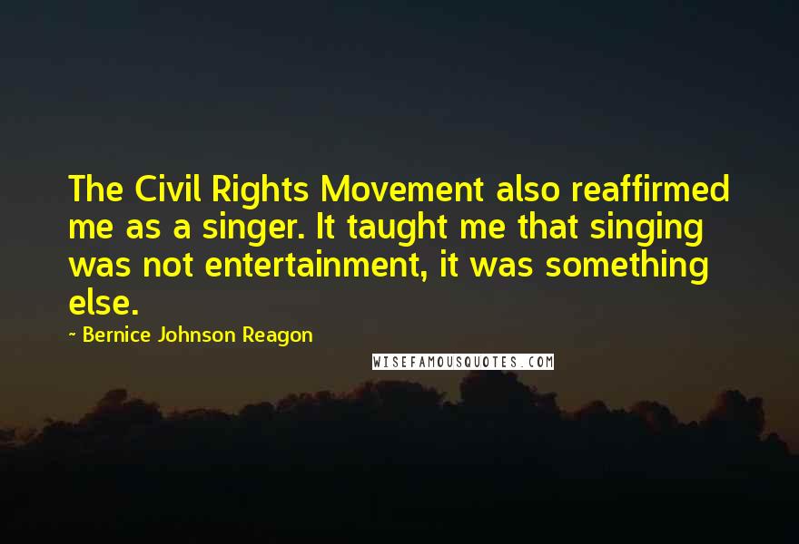Bernice Johnson Reagon quotes: The Civil Rights Movement also reaffirmed me as a singer. It taught me that singing was not entertainment, it was something else.
