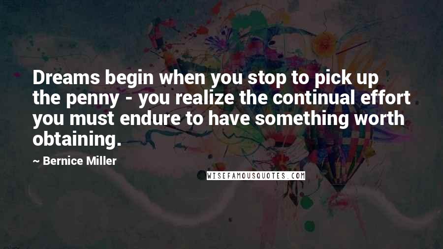 Bernice Miller quotes: Dreams begin when you stop to pick up the penny - you realize the continual effort you must endure to have something worth obtaining.