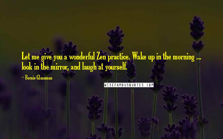 Bernie Glassman quotes: Let me give you a wonderful Zen practice. Wake up in the morning ... look in the mirror, and laugh at yourself. Bernie Glassman quotes: Let me give you a wonderful Zen practice. Wake up in the morning ... look in the mirror, and laugh at yourself.