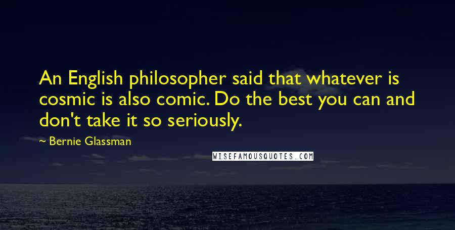 Bernie Glassman quotes: An English philosopher said that whatever is cosmic is also comic. Do the best you can and don't take it so seriously. Bernie Glassman quotes: An English philosopher said that whatever is cosmic is also comic. Do the best you can and don't take it so seriously.