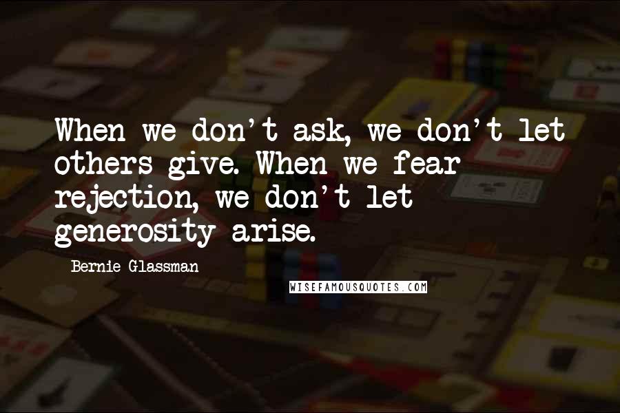 Bernie Glassman quotes: When we don't ask, we don't let others give. When we fear rejection, we don't let generosity arise.