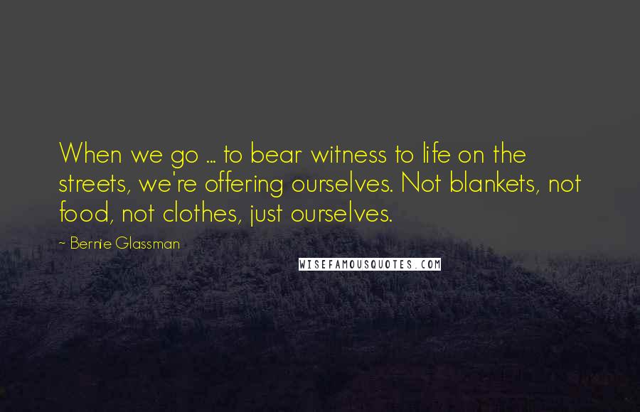 Bernie Glassman quotes: When we go ... to bear witness to life on the streets, we're offering ourselves. Not blankets, not food, not clothes, just ourselves.