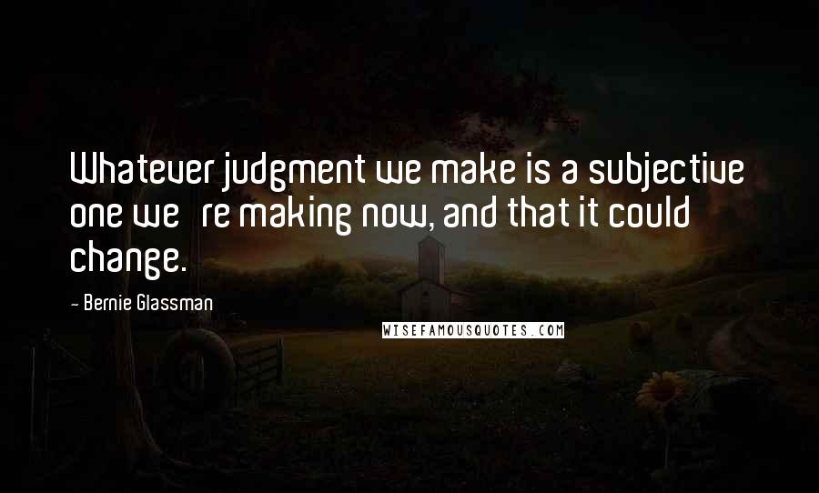 Bernie Glassman quotes: Whatever judgment we make is a subjective one we're making now, and that it could change.