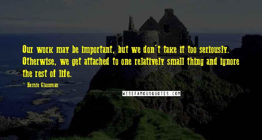 Bernie Glassman quotes: Our work may be important, but we don't take it too seriously. Otherwise, we get attached to one relatively small thing and ignore the rest of life. Bernie Glassman quotes: Our work may be important, but we don't take it too seriously. Otherwise, we get attached to one relatively small thing and ignore the rest of life.