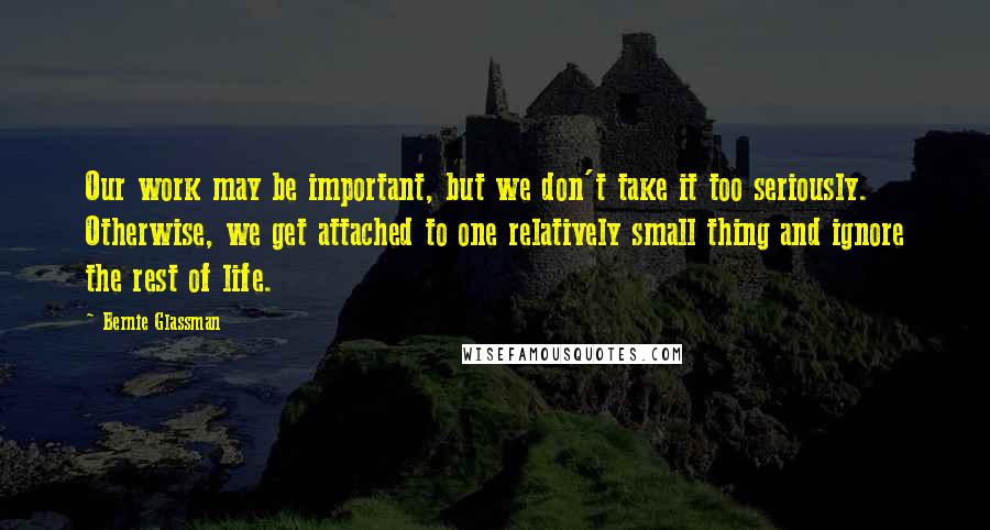 Bernie Glassman quotes: Our work may be important, but we don't take it too seriously. Otherwise, we get attached to one relatively small thing and ignore the rest of life.