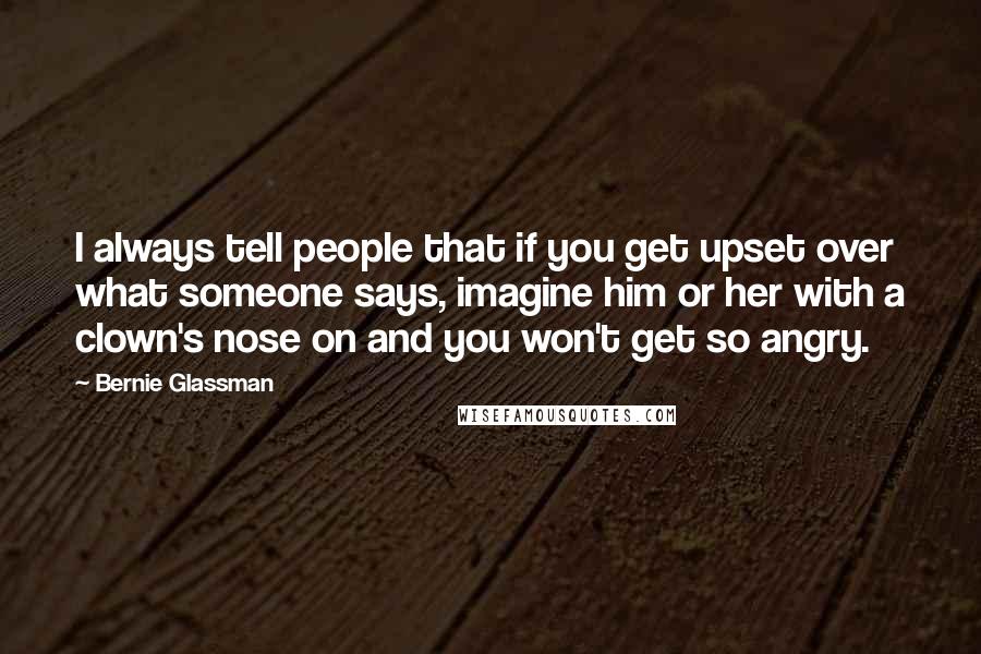 Bernie Glassman quotes: I always tell people that if you get upset over what someone says, imagine him or her with a clown's nose on and you won't get so angry. Bernie Glassman quotes: I always tell people that if you get upset over what someone says, imagine him or her with a clown's nose on and you won't get so angry.