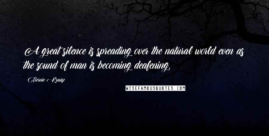 Bernie Krause quotes: A great silence is spreading over the natural world even as the sound of man is becoming deafening,