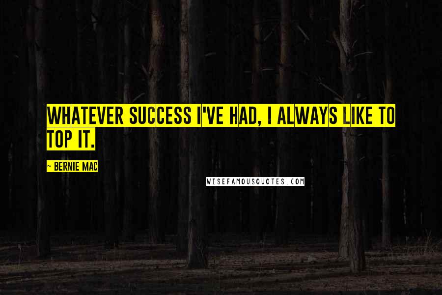 Bernie Mac quotes: Whatever success I've had, I always like to top it.
