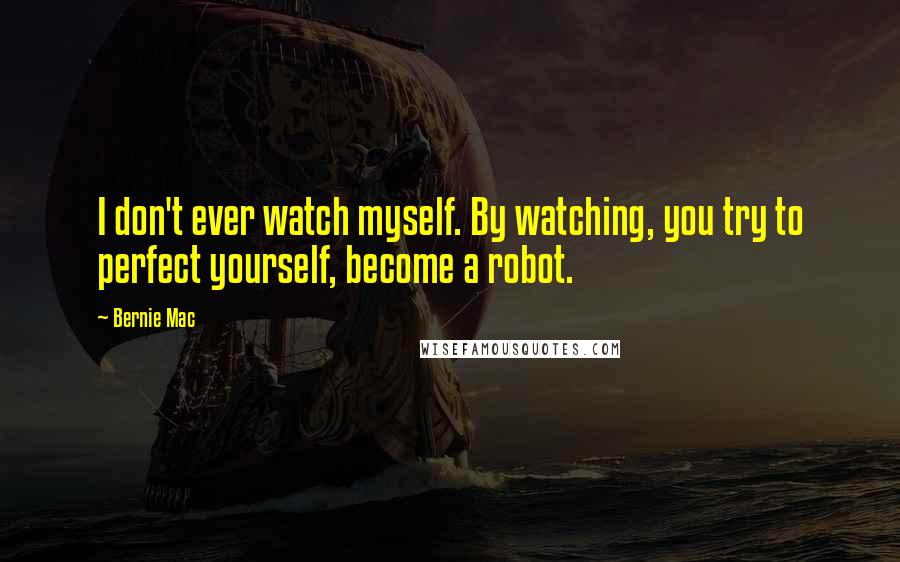 Bernie Mac quotes: I don't ever watch myself. By watching, you try to perfect yourself, become a robot.