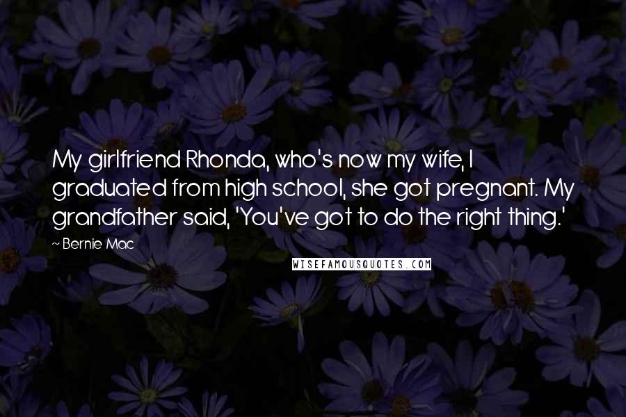 Bernie Mac quotes: My girlfriend Rhonda, who's now my wife, I graduated from high school, she got pregnant. My grandfather said, 'You've got to do the right thing.'