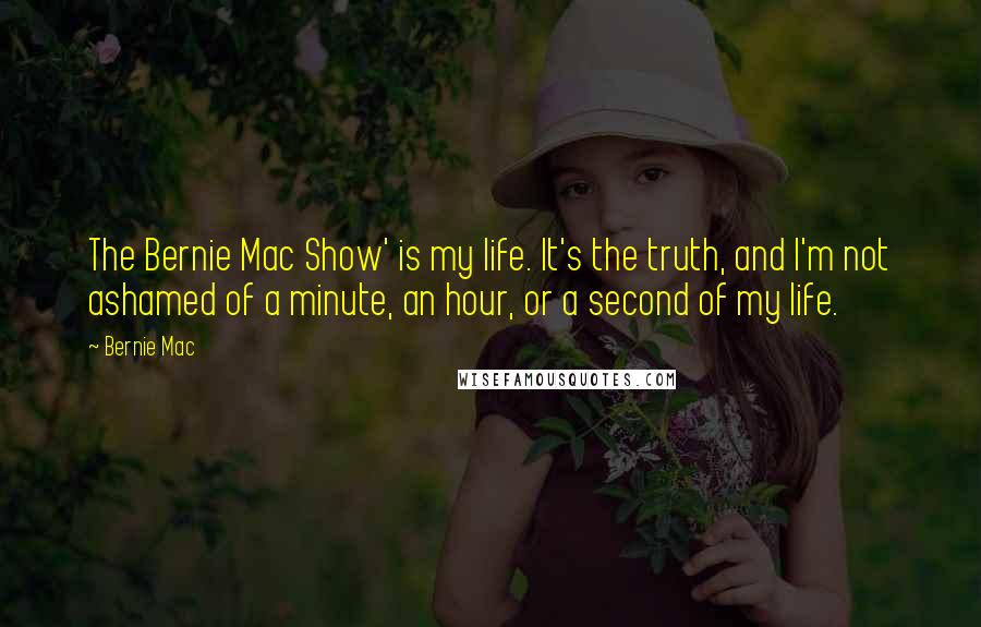 Bernie Mac quotes: The Bernie Mac Show' is my life. It's the truth, and I'm not ashamed of a minute, an hour, or a second of my life. Bernie Mac quotes: The Bernie Mac Show' is my life. It's the truth, and I'm not ashamed of a minute, an hour, or a second of my life.