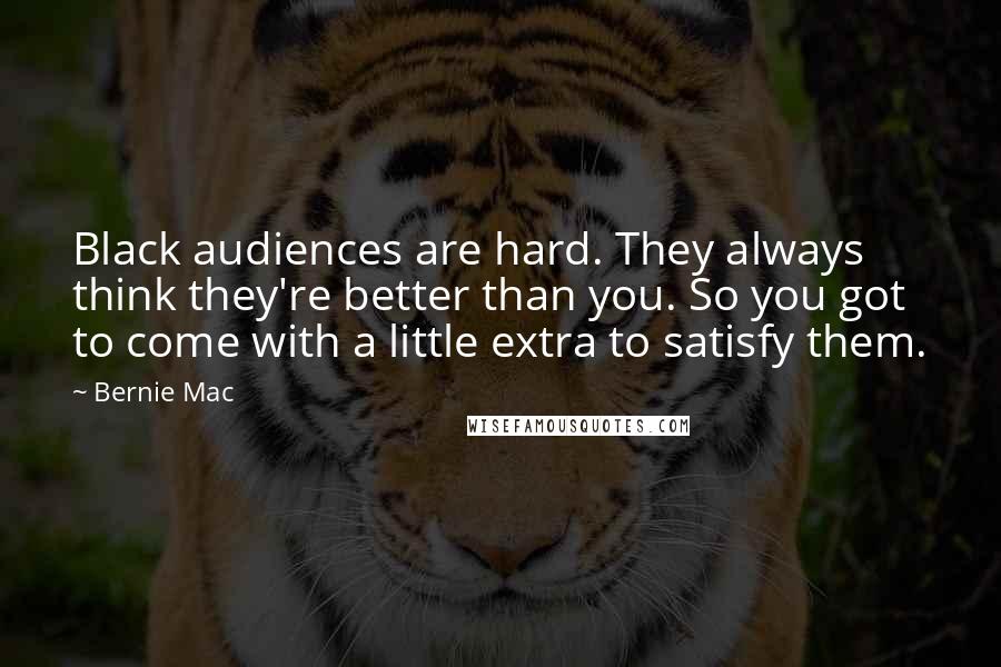 Bernie Mac quotes: Black audiences are hard. They always think they're better than you. So you got to come with a little extra to satisfy them. Bernie Mac quotes: Black audiences are hard. They always think they're better than you. So you got to come with a little extra to satisfy them.