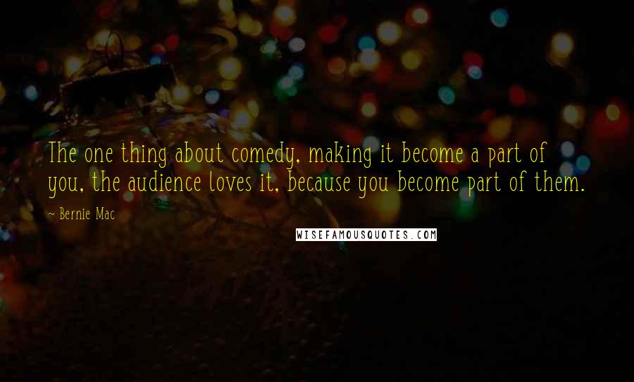 Bernie Mac quotes: The one thing about comedy, making it become a part of you, the audience loves it, because you become part of them. Bernie Mac quotes: The one thing about comedy, making it become a part of you, the audience loves it, because you become part of them.