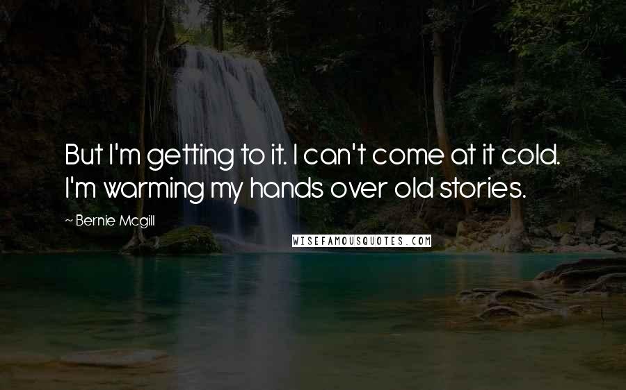 Bernie Mcgill quotes: But I'm getting to it. I can't come at it cold. I'm warming my hands over old stories.