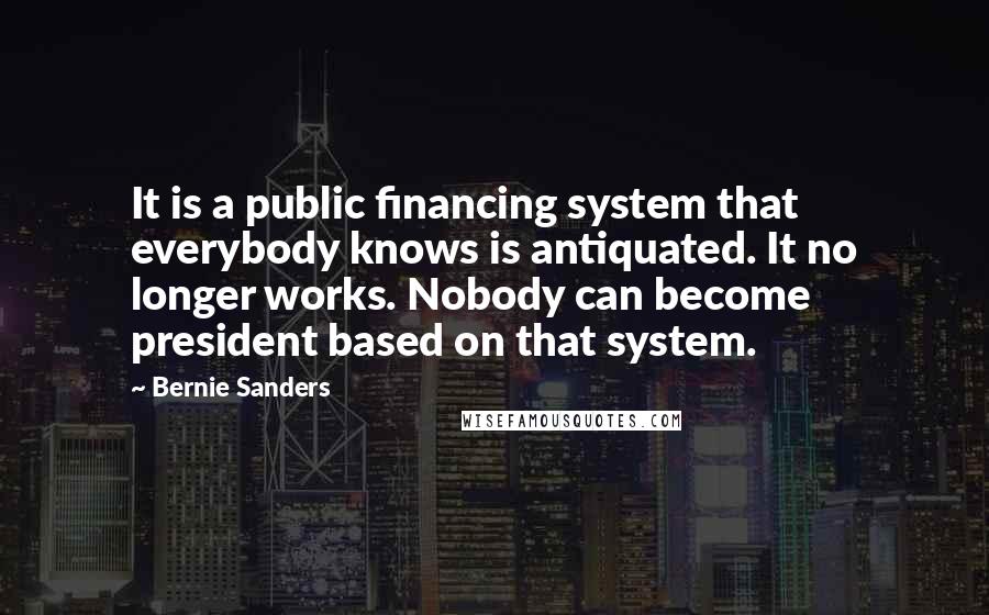 Bernie Sanders quotes: It is a public financing system that everybody knows is antiquated. It no longer works. Nobody can become president based on that system.