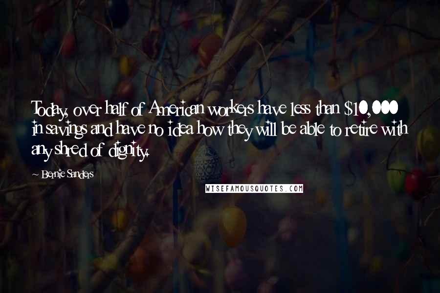 Bernie Sanders quotes: Today, over half of American workers have less than $10,000 in savings and have no idea how they will be able to retire with any shred of dignity.