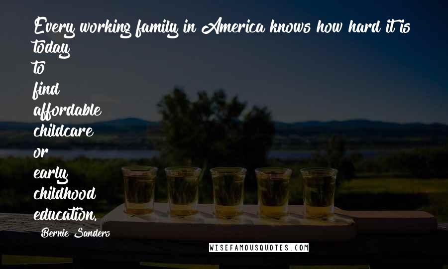 Bernie Sanders quotes: Every working family in America knows how hard it is today to find affordable childcare or early childhood education. Bernie Sanders quotes: Every working family in America knows how hard it is today to find affordable childcare or early childhood education.