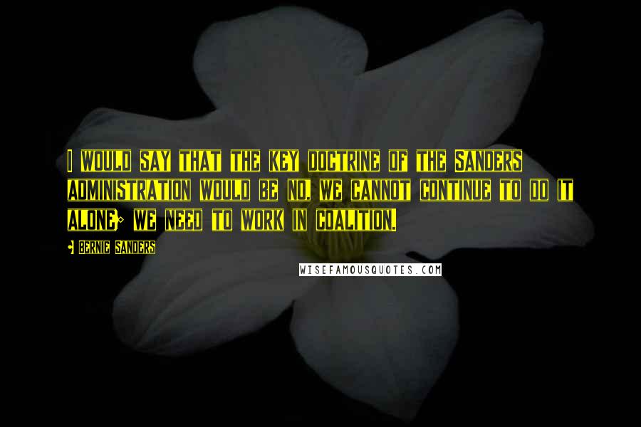 Bernie Sanders quotes: I would say that the key doctrine of the Sanders administration would be no, we cannot continue to do it alone; we need to work in coalition.