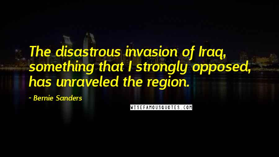 Bernie Sanders quotes: The disastrous invasion of Iraq, something that I strongly opposed, has unraveled the region.