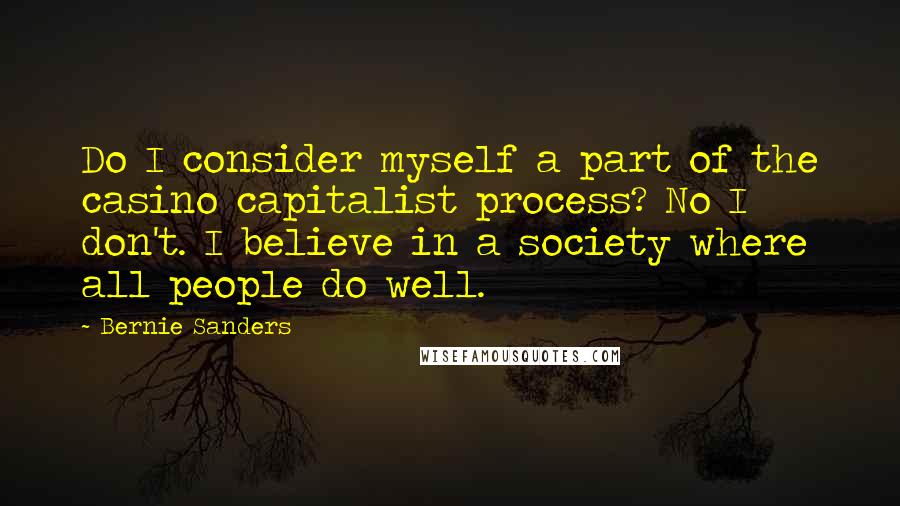 Bernie Sanders quotes: Do I consider myself a part of the casino capitalist process? No I don't. I believe in a society where all people do well. Bernie Sanders quotes: Do I consider myself a part of the casino capitalist process? No I don't. I believe in a society where all people do well.