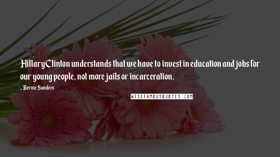 Bernie Sanders quotes: Hillary Clinton understands that we have to invest in education and jobs for our young people, not more jails or incarceration.