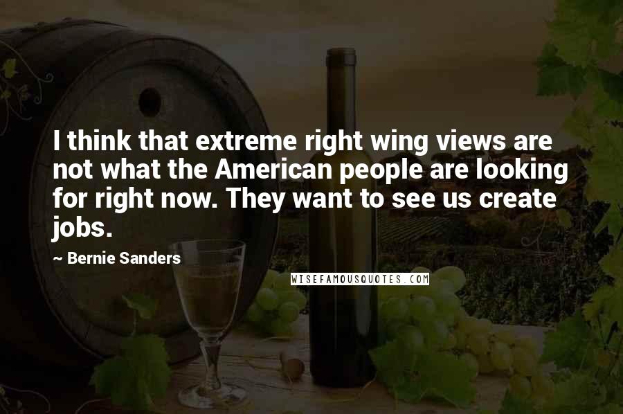 Bernie Sanders quotes: I think that extreme right wing views are not what the American people are looking for right now. They want to see us create jobs. Bernie Sanders quotes: I think that extreme right wing views are not what the American people are looking for right now. They want to see us create jobs.