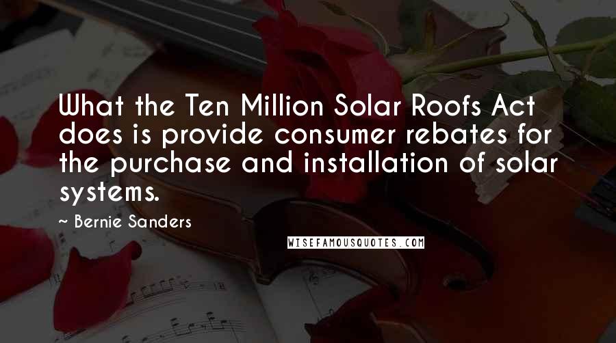 Bernie Sanders quotes: What the Ten Million Solar Roofs Act does is provide consumer rebates for the purchase and installation of solar systems.
