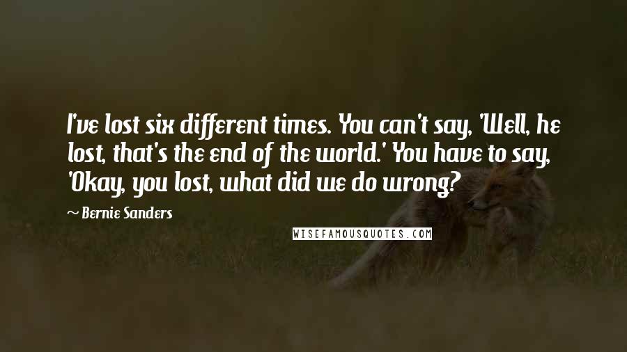 Bernie Sanders quotes: I've lost six different times. You can't say, 'Well, he lost, that's the end of the world.' You have to say, 'Okay, you lost, what did we do wrong? Bernie Sanders quotes: I've lost six different times. You can't say, 'Well, he lost, that's the end of the world.' You have to say, 'Okay, you lost, what did we do wrong?