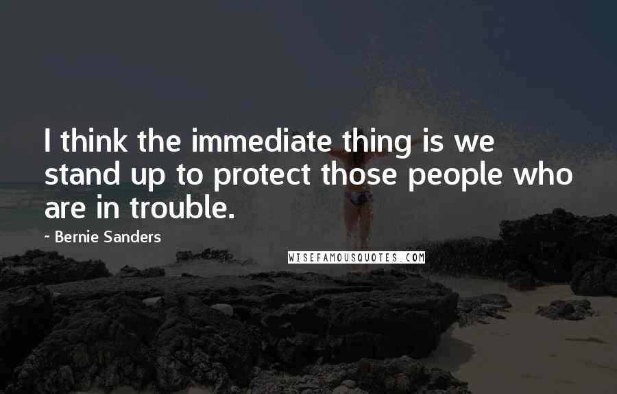 Bernie Sanders quotes: I think the immediate thing is we stand up to protect those people who are in trouble.
