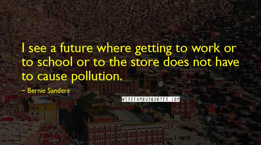 Bernie Sanders quotes: I see a future where getting to work or to school or to the store does not have to cause pollution.