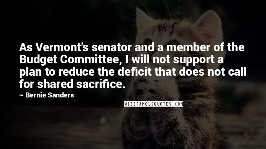 Bernie Sanders quotes: As Vermont's senator and a member of the Budget Committee, I will not support a plan to reduce the deficit that does not call for shared sacrifice. Bernie Sanders quotes: As Vermont's senator and a member of the Budget Committee, I will not support a plan to reduce the deficit that does not call for shared sacrifice.