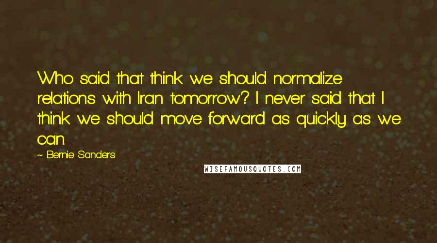 Bernie Sanders quotes: Who said that think we should normalize relations with Iran tomorrow? I never said that. I think we should move forward as quickly as we can. Bernie Sanders quotes: Who said that think we should normalize relations with Iran tomorrow? I never said that. I think we should move forward as quickly as we can.