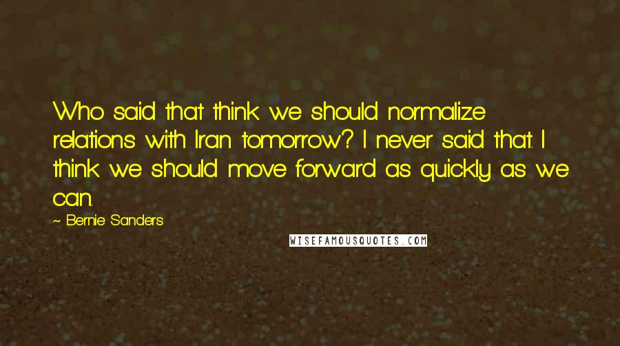 Bernie Sanders quotes: Who said that think we should normalize relations with Iran tomorrow? I never said that. I think we should move forward as quickly as we can.